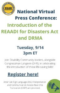Flyer with text that reads: "National Virtual Press Conference: Introduction of the REAADI for Disasters Act and DRMA; Tuesday, 9/14 3pm ET; Join Disability Community leaders, alongside Congressman Langevin (D-RI), in celebrating the introduction of these life-saving bills!; American Sign Language (ASL) Interpretation and Communication Access Real-time Translation (CART) are provided." The REAADI logo, a sun with the words REAADI for Disasters Act, is in the top left corner. A megaphone graphic sits in the bottom right corner.